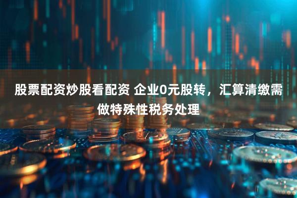 股票配资炒股看配资 企业0元股转，汇算清缴需做特殊性税务处理