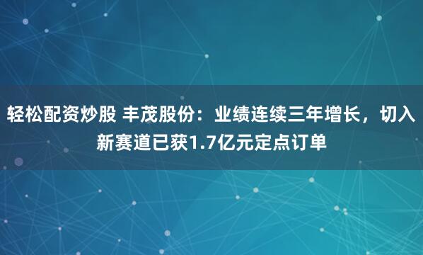 轻松配资炒股 丰茂股份：业绩连续三年增长，切入新赛道已获1.7亿元定点订单