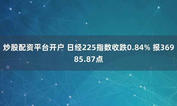 炒股配资平台开户 日经225指数收跌0.84% 报36985.87点
