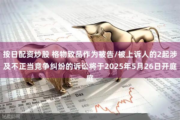 按日配资炒股 格物致品作为被告/被上诉人的2起涉及不正当竞争纠纷的诉讼将于2025年5月26日开庭