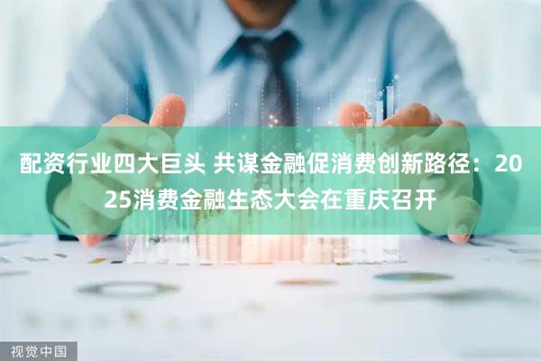 配资行业四大巨头 共谋金融促消费创新路径：2025消费金融生态大会在重庆召开