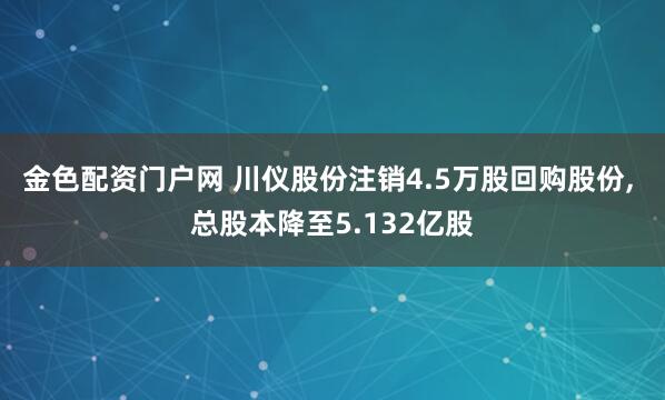 金色配资门户网 川仪股份注销4.5万股回购股份, 总股本降至5.132亿股