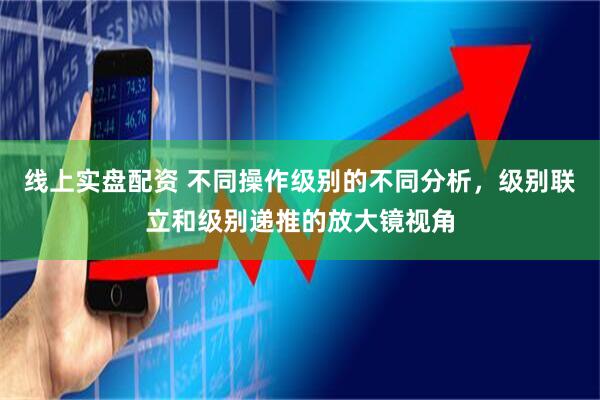 线上实盘配资 不同操作级别的不同分析，级别联立和级别递推的放大镜视角
