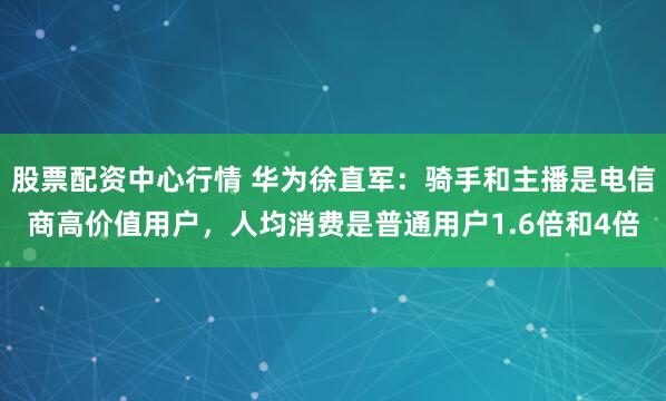 股票配资中心行情 华为徐直军：骑手和主播是电信商高价值用户，人均消费是普通用户1.6倍和4倍